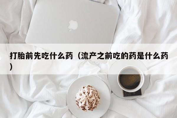 打胎前先吃什么药（流产之前吃的药是什么药）