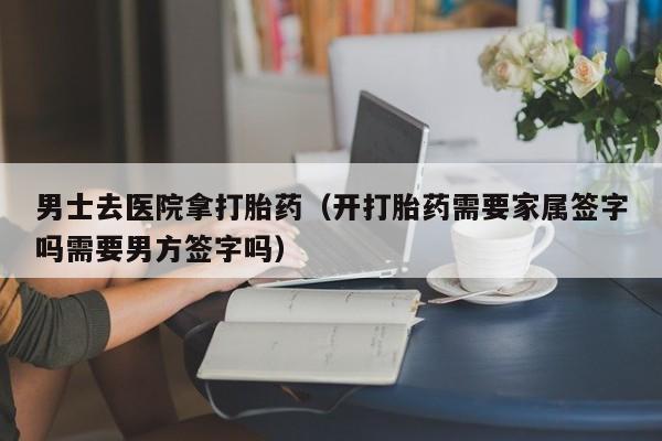 男士去医院拿打胎药（开打胎药需要家属签字吗需要男方签字吗）