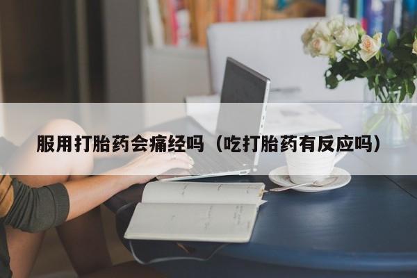服用打胎药会痛经吗（吃打胎药有反应吗）