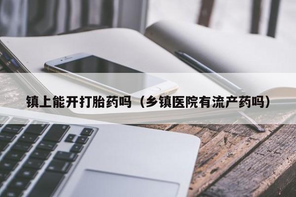 镇上能开打胎药吗（乡镇医院有流产药吗）
