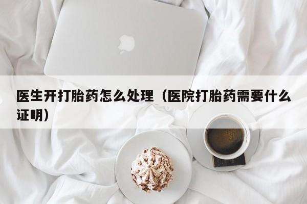 医生开打胎药怎么处理（医院打胎药需要什么证明）