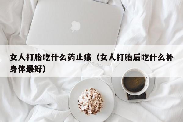 女人打胎吃什么药止痛（女人打胎后吃什么补身体最好）