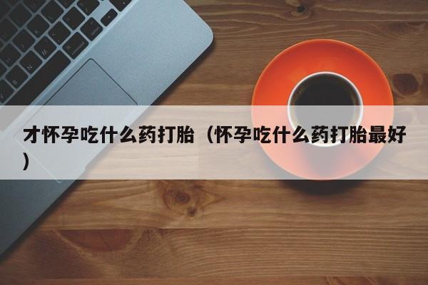 才怀孕吃什么药打胎（怀孕吃什么药打胎最好）