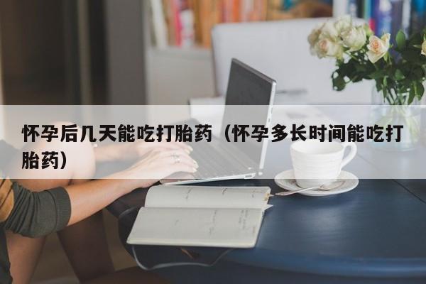 怀孕后几天能吃打胎药（怀孕多长时间能吃打胎药）