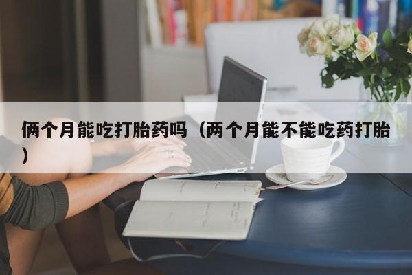俩个月能吃打胎药吗（两个月能不能吃药打胎）