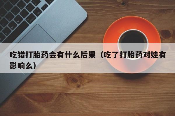 吃错打胎药会有什么后果（吃了打胎药对娃有影响么）