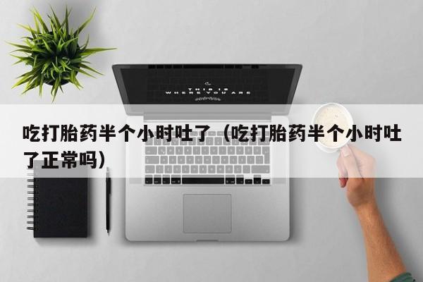 吃打胎药半个小时吐了（吃打胎药半个小时吐了正常吗）