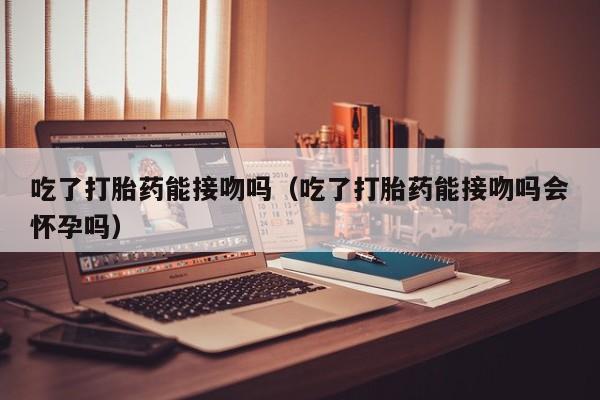 吃了打胎药能接吻吗（吃了打胎药能接吻吗会怀孕吗）