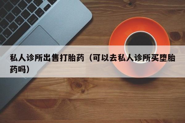 私人诊所出售打胎药（可以去私人诊所买堕胎药吗）