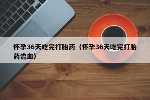 怀孕36天吃完打胎药（怀孕36天吃完打胎药流血）