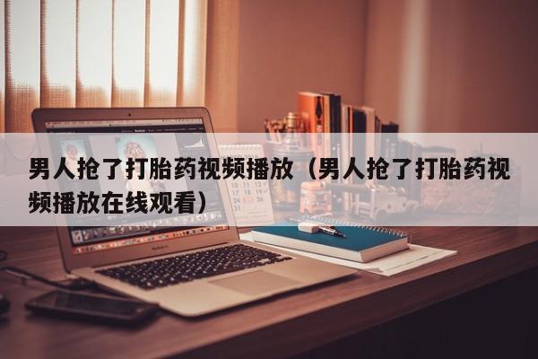 男人抢了打胎药视频播放（男人抢了打胎药视频播放在线观看）