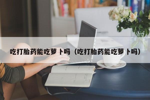 吃打胎药能吃萝卜吗（吃打胎药能吃萝卜吗）