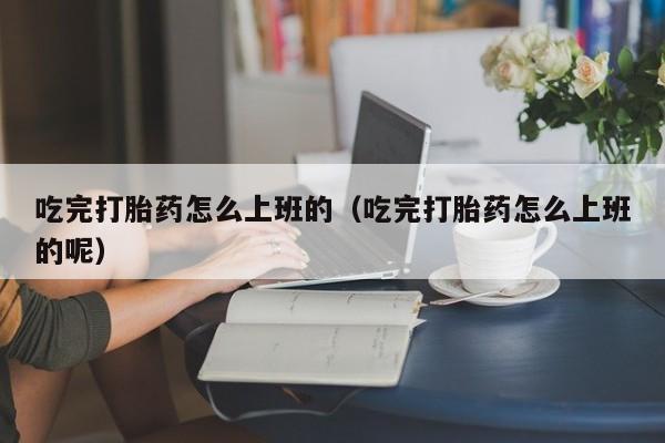 吃完打胎药怎么上班的（吃完打胎药怎么上班的呢）