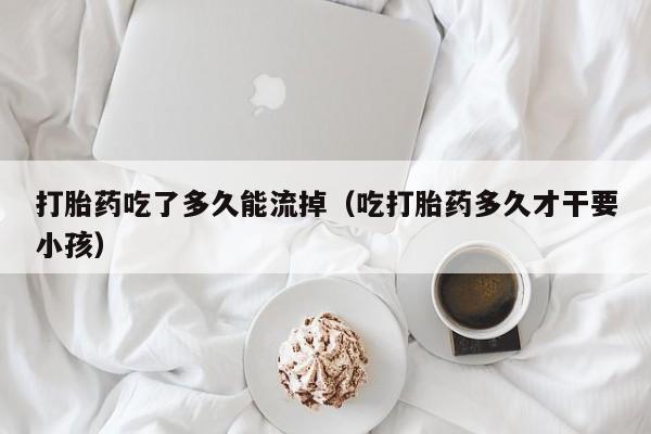 打胎药吃了多久能流掉（吃打胎药多久才干要小孩）