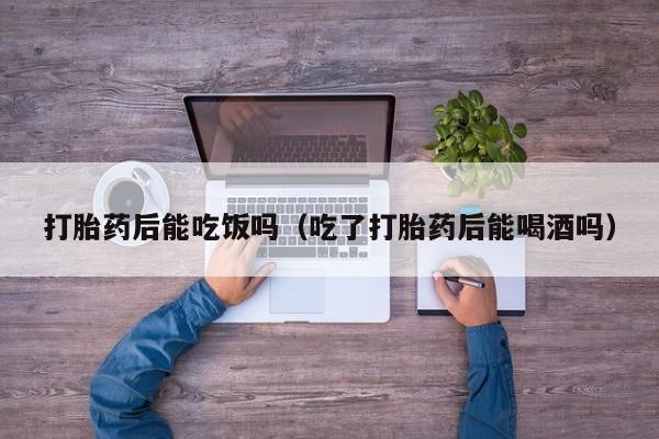 打胎药后能吃饭吗（吃了打胎药后能喝酒吗）