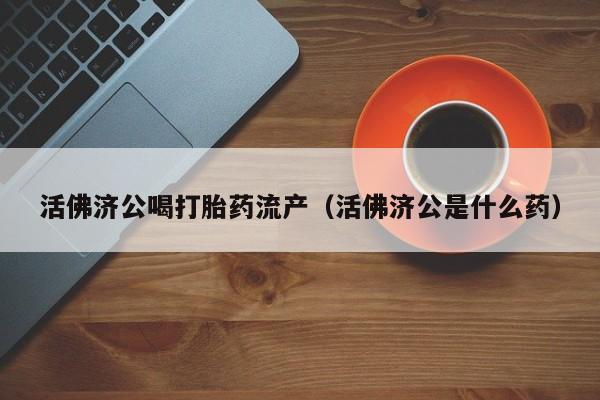活佛济公喝打胎药流产（活佛济公是什么药）