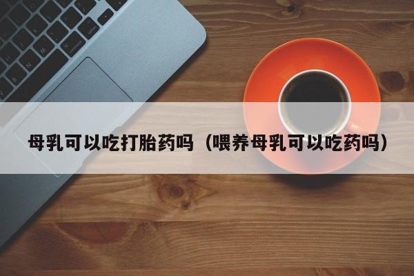 母乳可以吃打胎药吗（喂养母乳可以吃药吗）