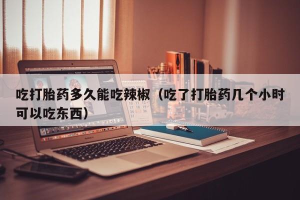 吃打胎药多久能吃辣椒（吃了打胎药几个小时可以吃东西）