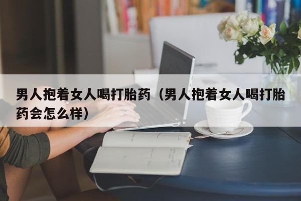 男人抱着女人喝打胎药（男人抱着女人喝打胎药会怎么样）