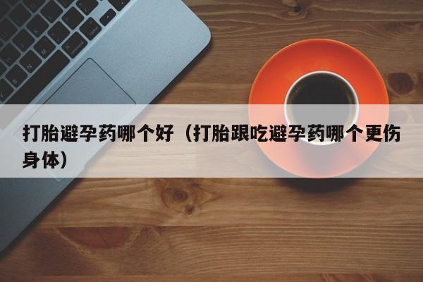 打胎避孕药哪个好（打胎跟吃避孕药哪个更伤身体）
