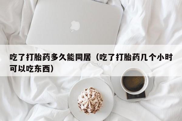 吃了打胎药多久能同居（吃了打胎药几个小时可以吃东西）